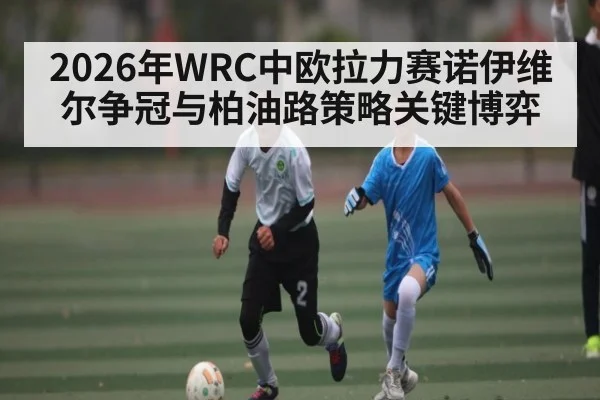 2026年WRC中欧拉力赛诺伊维尔争冠与柏油路策略关键博弈