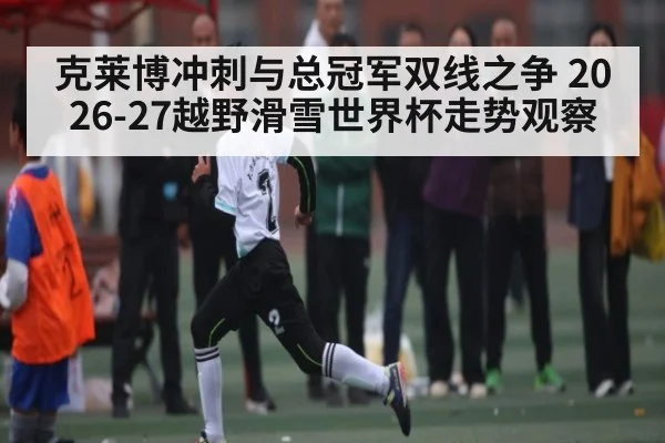 克莱博冲刺与总冠军双线之争 2026-27越野滑雪世界杯走势观察