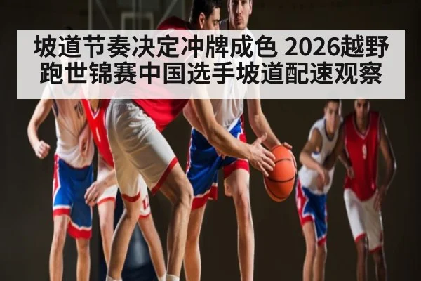 坡道节奏决定冲牌成色 2026越野跑世锦赛中国选手坡道配速观察