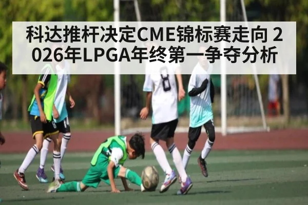 科达推杆决定CME锦标赛走向 2026年LPGA年终第一争夺分析